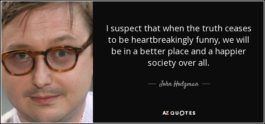 I suspect that when the truth ceases to be heartbreakingly funny, we will be in a better place and a happier society over all. - John Hodgman