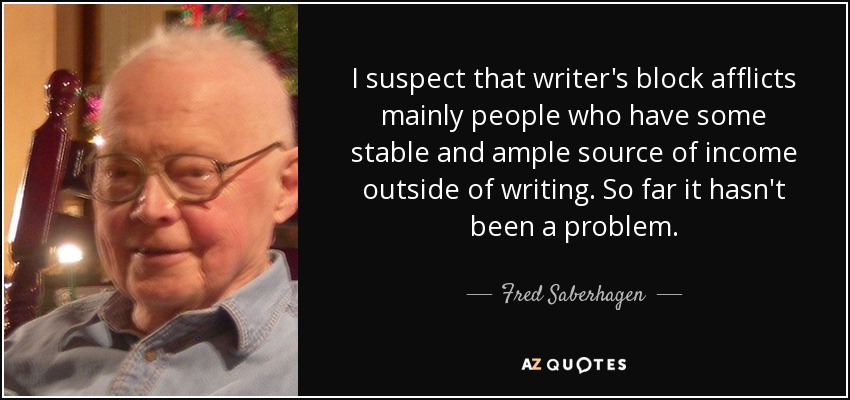 I suspect that writer's block afflicts mainly people who have some stable and ample source of income outside of writing. So far it hasn't been a problem. - Fred Saberhagen