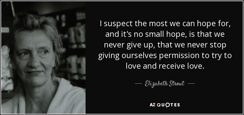 I suspect the most we can hope for, and it's no small hope, is that we never give up, that we never stop giving ourselves permission to try to love and receive love. - Elizabeth Strout