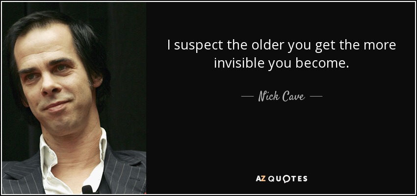 I suspect the older you get the more invisible you become. - Nick Cave