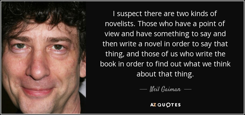 I suspect there are two kinds of novelists. Those who have a point of view and have something to say and then write a novel in order to say that thing, and those of us who write the book in order to find out what we think about that thing. - Neil Gaiman