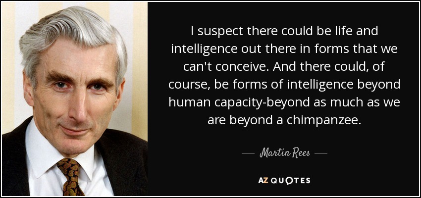 I suspect there could be life and intelligence out there in forms that we can't conceive. And there could, of course, be forms of intelligence beyond human capacity-beyond as much as we are beyond a chimpanzee. - Martin Rees