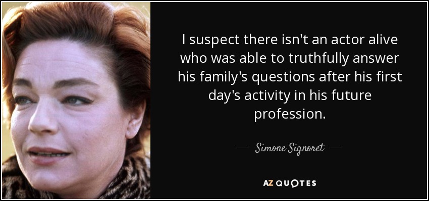 I suspect there isn't an actor alive who was able to truthfully answer his family's questions after his first day's activity in his future profession. - Simone Signoret