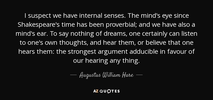 I suspect we have internal senses. The mind's eye since Shakespeare's time has been proverbial; and we have also a mind's ear. To say nothing of dreams, one certainly can listen to one's own thoughts, and hear them, or believe that one hears them: the strongest argument adducible in favour of our hearing any thing. - Augustus William Hare