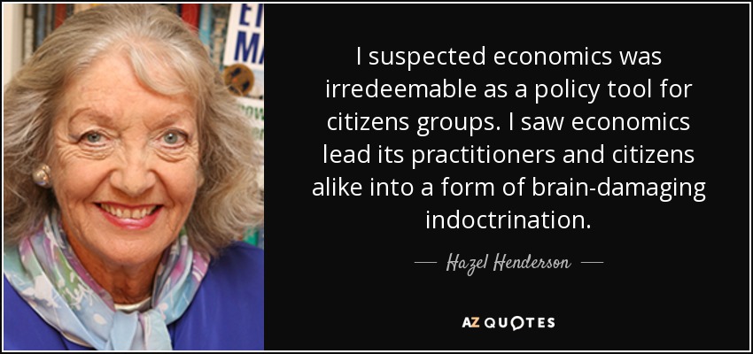I suspected economics was irredeemable as a policy tool for citizens groups. I saw economics lead its practitioners and citizens alike into a form of brain-damaging indoctrination. - Hazel Henderson