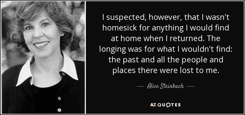 I suspected, however, that I wasn't homesick for anything I would find at home when I returned. The longing was for what I wouldn't find: the past and all the people and places there were lost to me. - Alice Steinbach