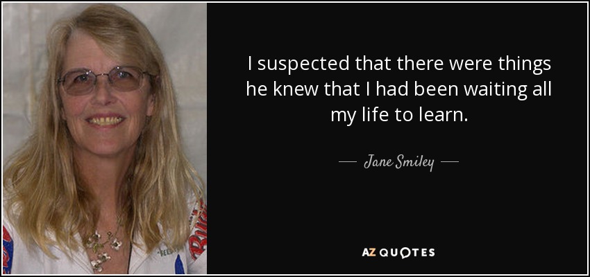 I suspected that there were things he knew that I had been waiting all my life to learn. - Jane Smiley