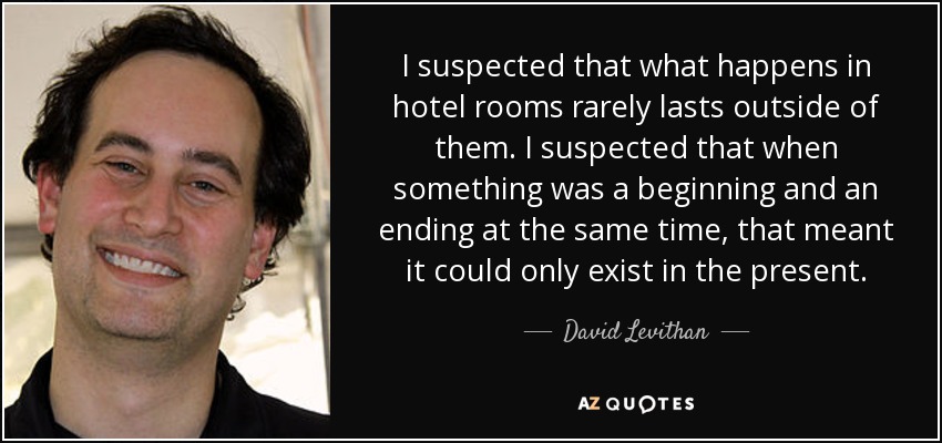 I suspected that what happens in hotel rooms rarely lasts outside of them. I suspected that when something was a beginning and an ending at the same time, that meant it could only exist in the present. - David Levithan