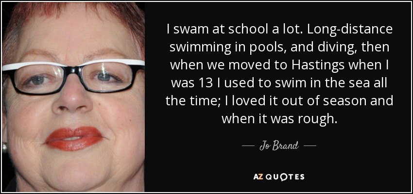 I swam at school a lot. Long-distance swimming in pools, and diving, then when we moved to Hastings when I was 13 I used to swim in the sea all the time; I loved it out of season and when it was rough. - Jo Brand