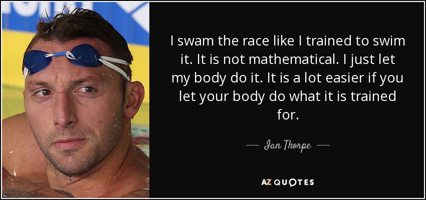 I swam the race like I trained to swim it. It is not mathematical. I just let my body do it. It is a lot easier if you let your body do what it is trained for. - Ian Thorpe