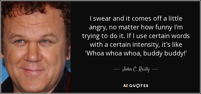 I swear and it comes off a little angry, no matter how funny I'm trying to do it. If I use certain words with a certain intensity, it's like 'Whoa whoa whoa, buddy buddy!' - John C. Reilly