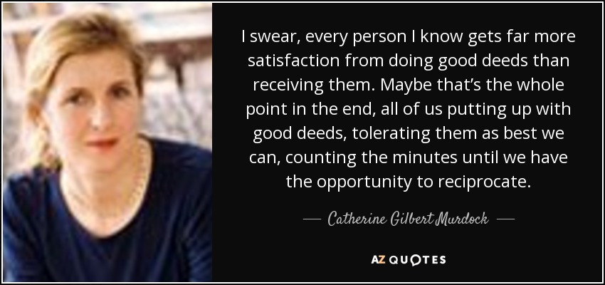 I swear, every person I know gets far more satisfaction from doing good deeds than receiving them. Maybe that’s the whole point in the end, all of us putting up with good deeds, tolerating them as best we can, counting the minutes until we have the opportunity to reciprocate. - Catherine Gilbert Murdock