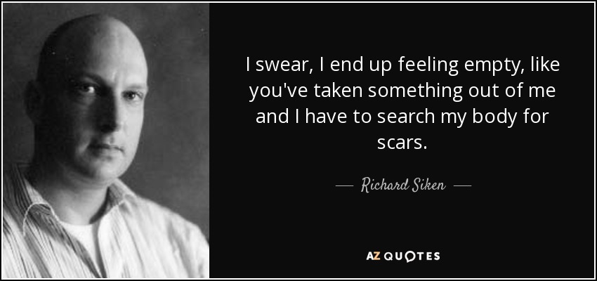 I swear, I end up feeling empty, like you've taken something out of me and I have to search my body for scars. - Richard Siken