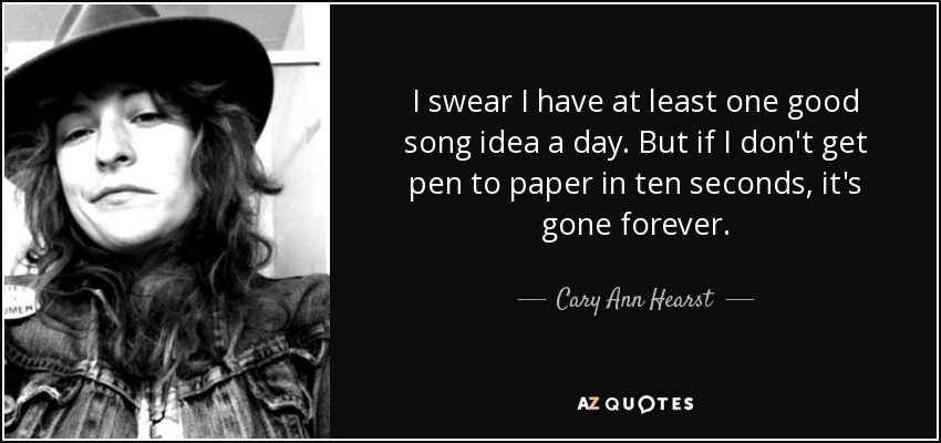 I swear I have at least one good song idea a day. But if I don't get pen to paper in ten seconds, it's gone forever. - Cary Ann Hearst
