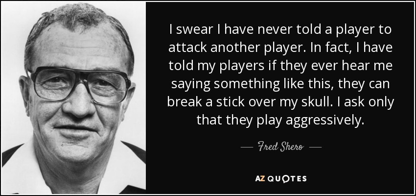 I swear I have never told a player to attack another player. In fact, I have told my players if they ever hear me saying something like this, they can break a stick over my skull. I ask only that they play aggressively. - Fred Shero