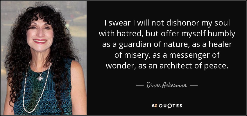 I swear I will not dishonor my soul with hatred, but offer myself humbly as a guardian of nature, as a healer of misery, as a messenger of wonder, as an architect of peace. - Diane Ackerman