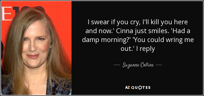 I swear if you cry, I'll kill you here and now.' Cinna just smiles. 'Had a damp morning?' 'You could wring me out.' I reply - Suzanne Collins