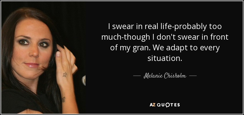 I swear in real life-probably too much-though I don't swear in front of my gran. We adapt to every situation. - Melanie Chisholm