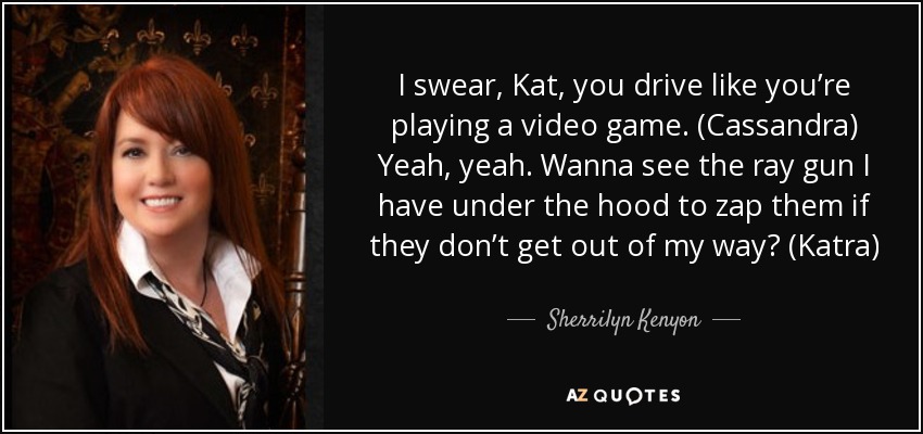 I swear, Kat, you drive like you’re playing a video game. (Cassandra) Yeah, yeah. Wanna see the ray gun I have under the hood to zap them if they don’t get out of my way? (Katra) - Sherrilyn Kenyon