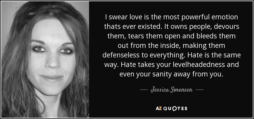 I swear love is the most powerful emotion thats ever existed. It owns people, devours them, tears them open and bleeds them out from the inside, making them defenseless to everything. Hate is the same way. Hate takes your levelheadedness and even your sanity away from you. - Jessica Sorensen