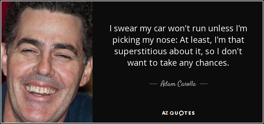 I swear my car won't run unless I'm picking my nose: At least, I'm that superstitious about it, so I don't want to take any chances. - Adam Carolla