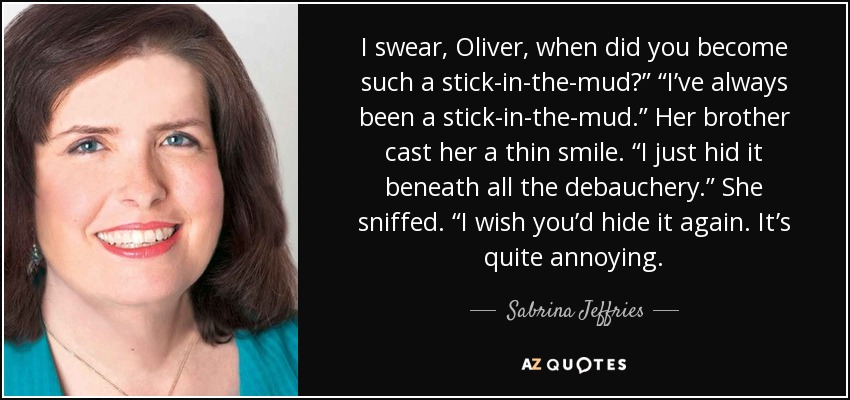 I swear, Oliver, when did you become such a stick-in-the-mud?” “I’ve always been a stick-in-the-mud.” Her brother cast her a thin smile. “I just hid it beneath all the debauchery.” She sniffed. “I wish you’d hide it again. It’s quite annoying. - Sabrina Jeffries