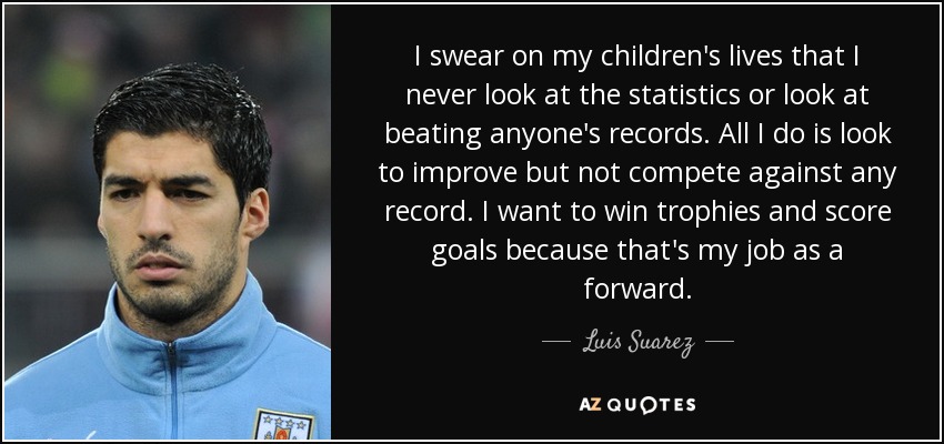 I swear on my children's lives that I never look at the statistics or look at beating anyone's records. All I do is look to improve but not compete against any record. I want to win trophies and score goals because that's my job as a forward. - Luis Suarez