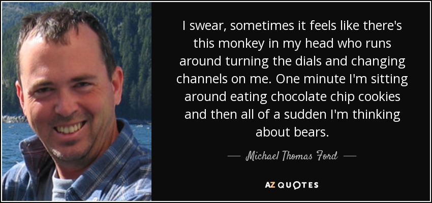 I swear, sometimes it feels like there's this monkey in my head who runs around turning the dials and changing channels on me. One minute I'm sitting around eating chocolate chip cookies and then all of a sudden I'm thinking about bears. - Michael Thomas Ford
