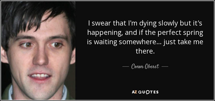 I swear that I'm dying slowly but it's happening, and if the perfect spring is waiting somewhere... just take me there. - Conor Oberst