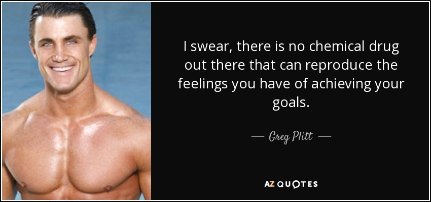 I swear, there is no chemical drug out there that can reproduce the feelings you have of achieving your goals. - Greg Plitt
