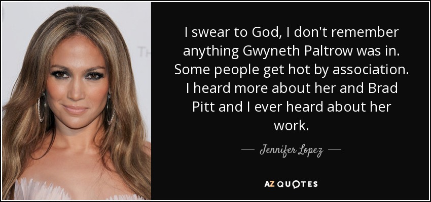 I swear to God, I don't remember anything Gwyneth Paltrow was in. Some people get hot by association. I heard more about her and Brad Pitt and I ever heard about her work. - Jennifer Lopez