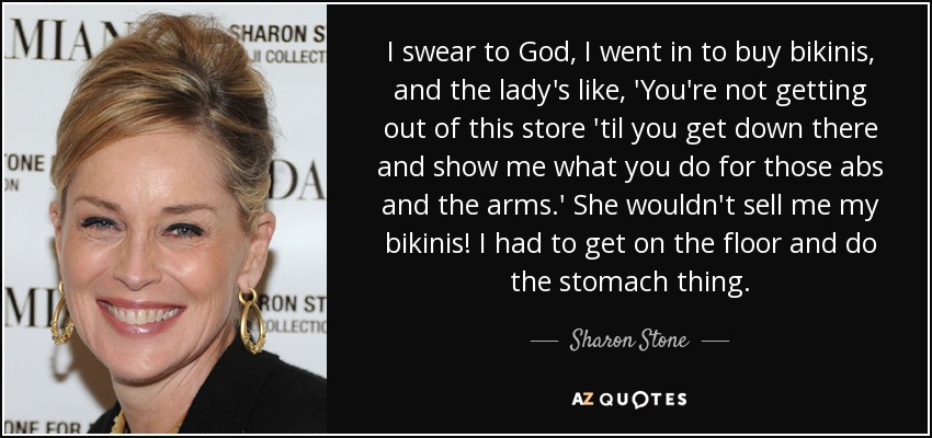 I swear to God, I went in to buy bikinis, and the lady's like, 'You're not getting out of this store 'til you get down there and show me what you do for those abs and the arms.' She wouldn't sell me my bikinis! I had to get on the floor and do the stomach thing. - Sharon Stone