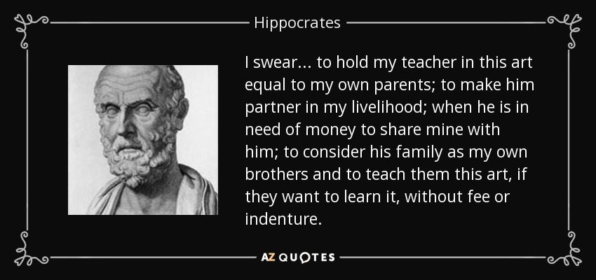 I swear... to hold my teacher in this art equal to my own parents; to make him partner in my livelihood; when he is in need of money to share mine with him; to consider his family as my own brothers and to teach them this art, if they want to learn it, without fee or indenture. - Hippocrates