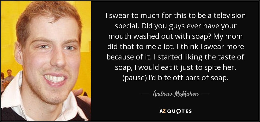 I swear to much for this to be a television special. Did you guys ever have your mouth washed out with soap? My mom did that to me a lot. I think I swear more because of it. I started liking the taste of soap, I would eat it just to spite her. (pause) I'd bite off bars of soap. - Andrew McMahon