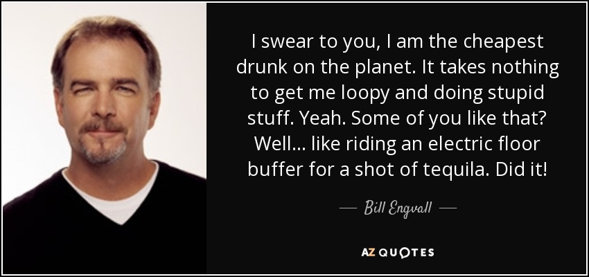 I swear to you, I am the cheapest drunk on the planet. It takes nothing to get me loopy and doing stupid stuff. Yeah. Some of you like that? Well... like riding an electric floor buffer for a shot of tequila. Did it! - Bill Engvall