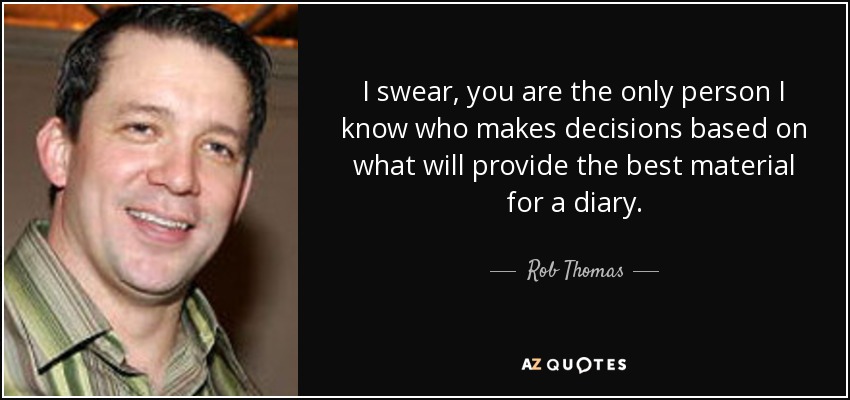 I swear, you are the only person I know who makes decisions based on what will provide the best material for a diary. - Rob Thomas