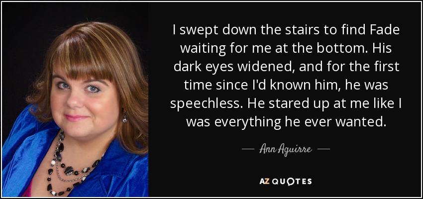 I swept down the stairs to find Fade waiting for me at the bottom. His dark eyes widened, and for the first time since I'd known him, he was speechless. He stared up at me like I was everything he ever wanted. - Ann Aguirre