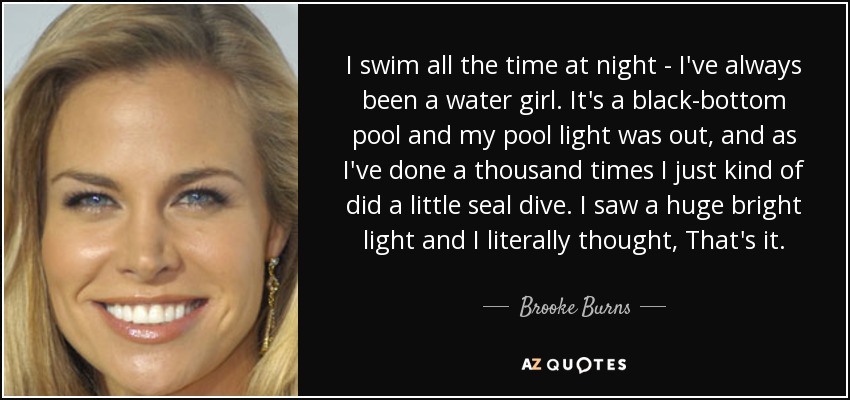 I swim all the time at night - I've always been a water girl. It's a black-bottom pool and my pool light was out, and as I've done a thousand times I just kind of did a little seal dive. I saw a huge bright light and I literally thought, That's it. - Brooke Burns
