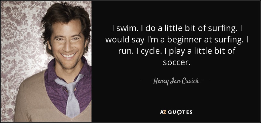 I swim. I do a little bit of surfing. I would say I'm a beginner at surfing. I run. I cycle. I play a little bit of soccer. - Henry Ian Cusick