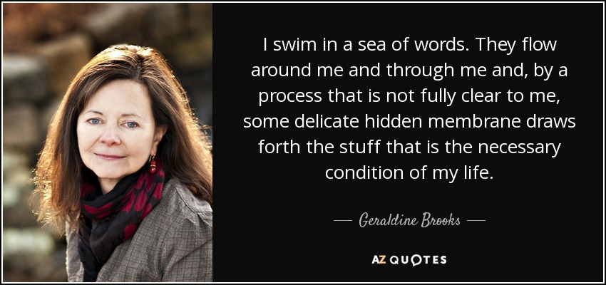 I swim in a sea of words. They flow around me and through me and, by a process that is not fully clear to me, some delicate hidden membrane draws forth the stuff that is the necessary condition of my life. - Geraldine Brooks