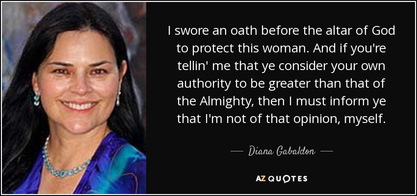 I swore an oath before the altar of God to protect this woman. And if you're tellin' me that ye consider your own authority to be greater than that of the Almighty, then I must inform ye that I'm not of that opinion, myself. - Diana Gabaldon