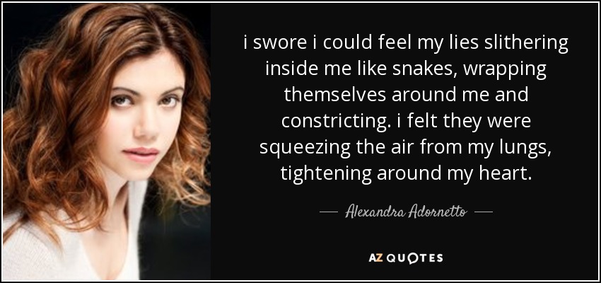 i swore i could feel my lies slithering inside me like snakes, wrapping themselves around me and constricting. i felt they were squeezing the air from my lungs, tightening around my heart. - Alexandra Adornetto