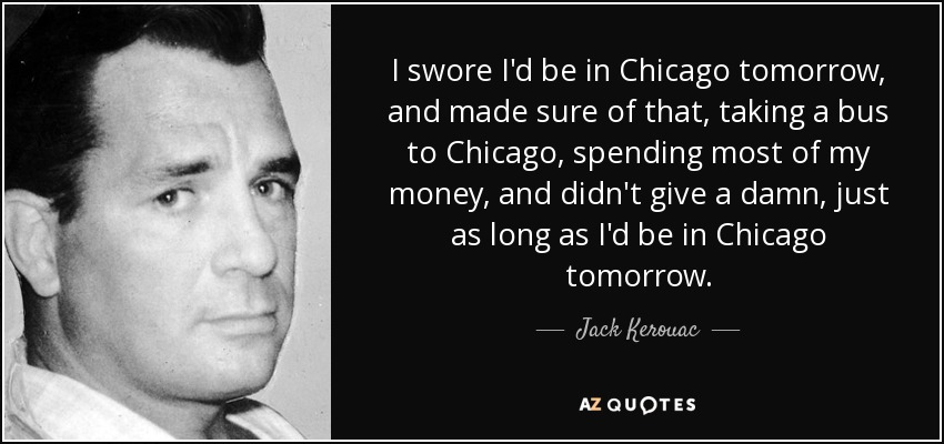I swore I'd be in Chicago tomorrow, and made sure of that, taking a bus to Chicago, spending most of my money, and didn't give a damn, just as long as I'd be in Chicago tomorrow. - Jack Kerouac