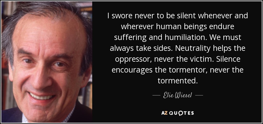 I swore never to be silent whenever and wherever human beings endure suffering and humiliation. We must always take sides. Neutrality helps the oppressor, never the victim. Silence encourages the tormentor, never the tormented. - Elie Wiesel