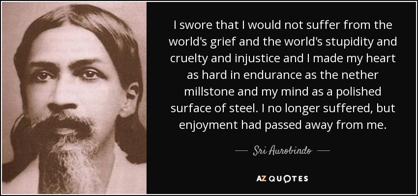 I swore that I would not suffer from the world's grief and the world's stupidity and cruelty and injustice and I made my heart as hard in endurance as the nether millstone and my mind as a polished surface of steel. I no longer suffered, but enjoyment had passed away from me. - Sri Aurobindo