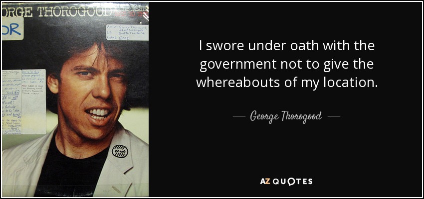 I swore under oath with the government not to give the whereabouts of my location. - George Thorogood