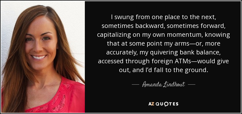 I swung from one place to the next, sometimes backward, sometimes forward, capitalizing on my own momentum, knowing that at some point my arms—or, more accurately, my quivering bank balance, accessed through foreign ATMs—would give out, and I’d fall to the ground. - Amanda Lindhout