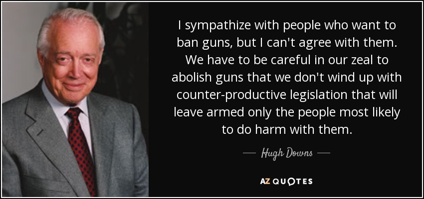 I sympathize with people who want to ban guns, but I can't agree with them. We have to be careful in our zeal to abolish guns that we don't wind up with counter-productive legislation that will leave armed only the people most likely to do harm with them. - Hugh Downs