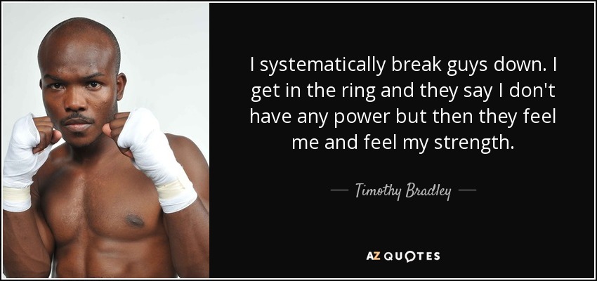 I systematically break guys down. I get in the ring and they say I don't have any power but then they feel me and feel my strength. - Timothy Bradley