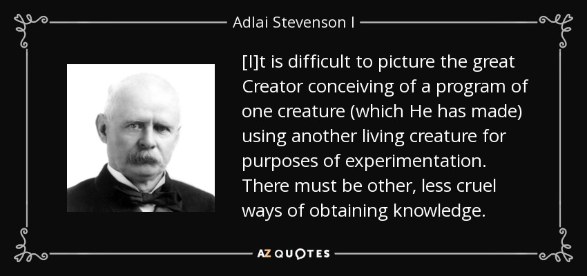 [I]t is difficult to picture the great Creator conceiving of a program of one creature (which He has made) using another living creature for purposes of experimentation. There must be other, less cruel ways of obtaining knowledge. - Adlai Stevenson I